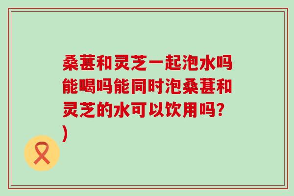桑葚和灵芝一起泡水吗能喝吗能同时泡桑葚和灵芝的水可以饮用吗？)