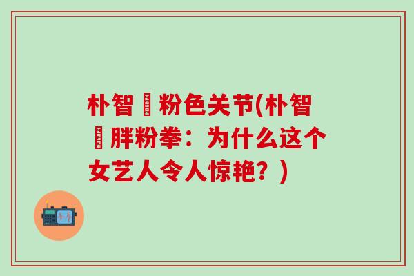 朴智旻粉色关节(朴智旻胖粉拳：为什么这个女艺人令人惊艳？)
