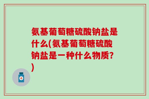 氨基葡萄糖硫酸钠盐是什么(氨基葡萄糖硫酸钠盐是一种什么物质？)