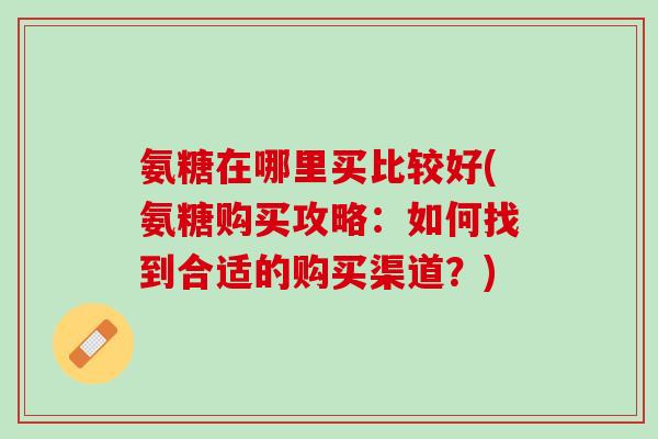 氨糖在哪里买比较好(氨糖购买攻略：如何找到合适的购买渠道？)