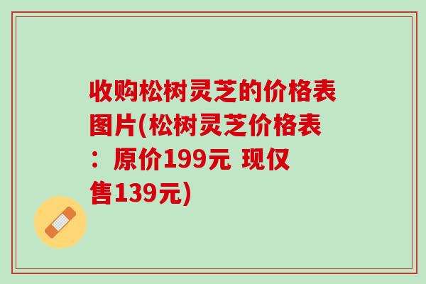 收购松树灵芝的价格表图片(松树灵芝价格表：原价199元 现仅售139元)