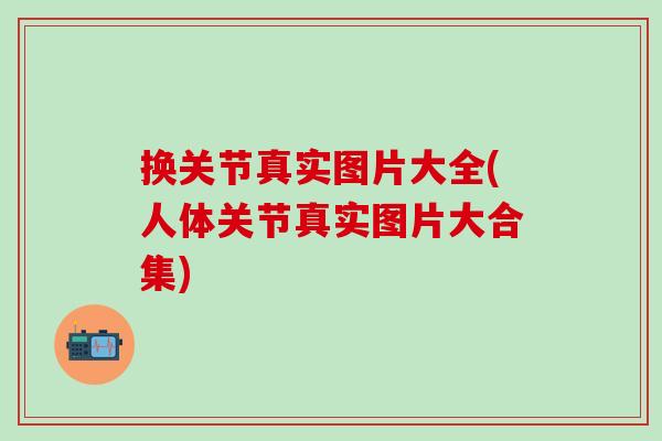 换关节真实图片大全(人体关节真实图片大合集)