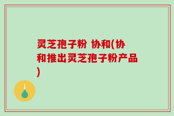 灵芝孢子粉 协和(协和推出灵芝孢子粉产品)