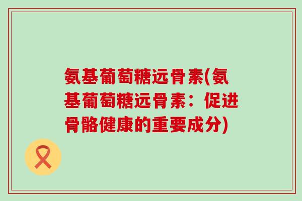 氨基葡萄糖远骨素(氨基葡萄糖远骨素：促进骨骼健康的重要成分)