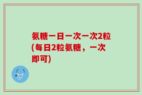 氨糖一日一次一次2粒(每日2粒氨糖，一次即可)