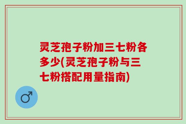 灵芝孢子粉加三七粉各多少(灵芝孢子粉与三七粉搭配用量指南)