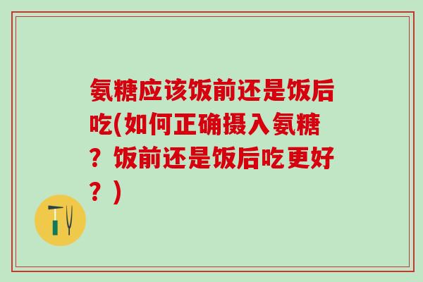 氨糖应该饭前还是饭后吃(如何正确摄入氨糖？饭前还是饭后吃更好？)