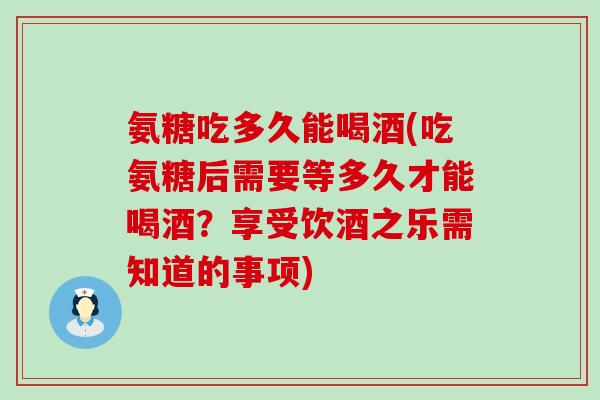氨糖吃多久能喝酒(吃氨糖后需要等多久才能喝酒？享受饮酒之乐需知道的事项)
