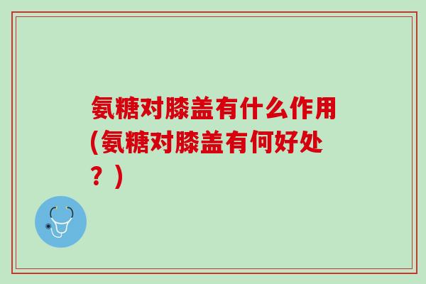 氨糖对膝盖有什么作用(氨糖对膝盖有何好处？)