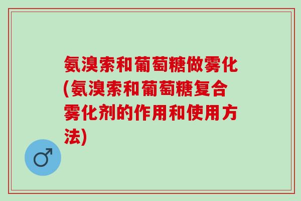 氨溴索和葡萄糖做雾化(氨溴索和葡萄糖复合雾化剂的作用和使用方法)