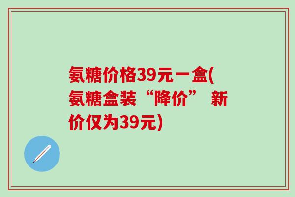 氨糖价格39元一盒(氨糖盒装“降价” 新价仅为39元)