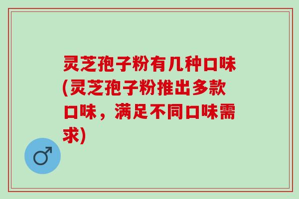 灵芝孢子粉有几种口味(灵芝孢子粉推出多款口味，满足不同口味需求)