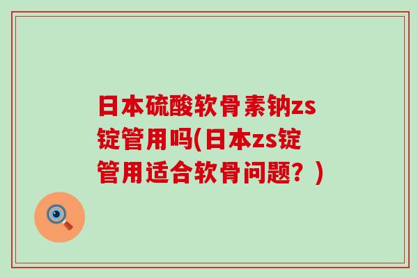 日本硫酸软骨素钠zs锭管用吗(日本zs锭管用适合软骨问题？)