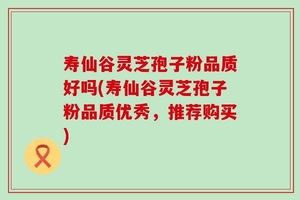 寿仙谷灵芝孢子粉品质好吗(寿仙谷灵芝孢子粉品质优秀，推荐购买)