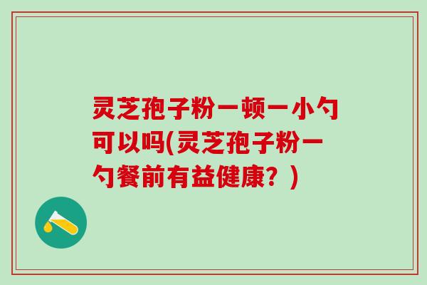 灵芝孢子粉一顿一小勺可以吗(灵芝孢子粉一勺餐前有益健康？)