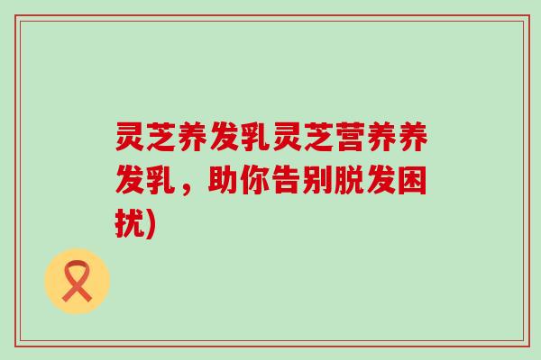 灵芝养发乳灵芝营养养发乳，助你告别脱发困扰)