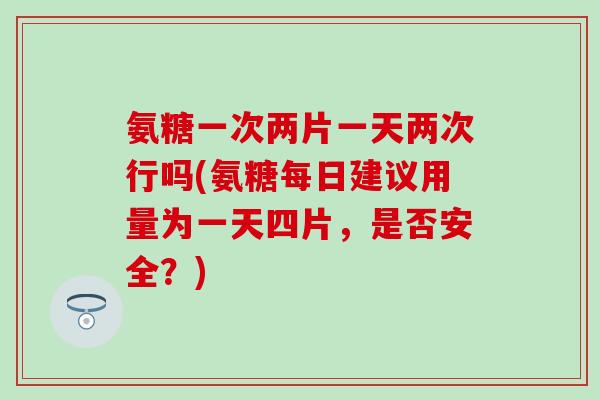 氨糖一次两片一天两次行吗(氨糖每日建议用量为一天四片，是否安全？)