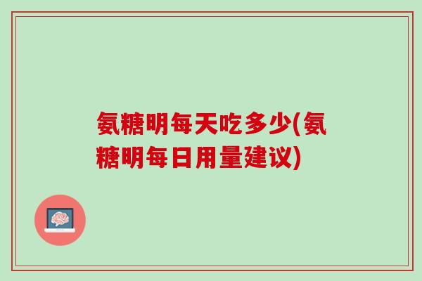 氨糖明每天吃多少(氨糖明每日用量建议)