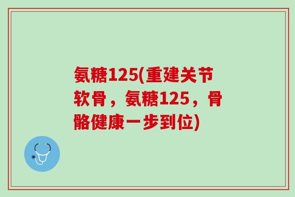 氨糖125(重建关节软骨，氨糖125，骨骼健康一步到位)