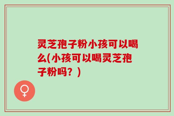 灵芝孢子粉小孩可以喝么(小孩可以喝灵芝孢子粉吗？)