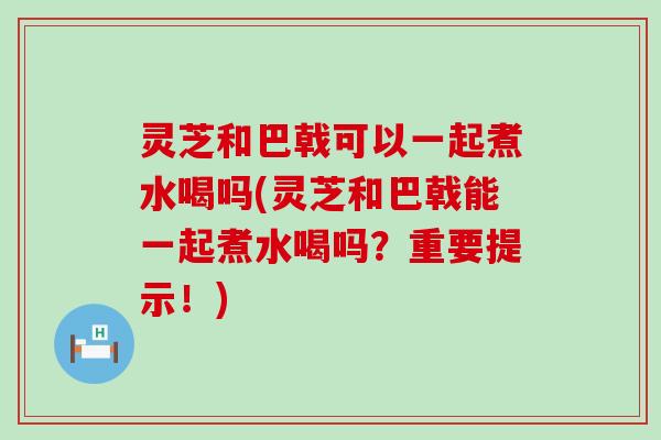 灵芝和巴戟可以一起煮水喝吗(灵芝和巴戟能一起煮水喝吗？重要提示！)