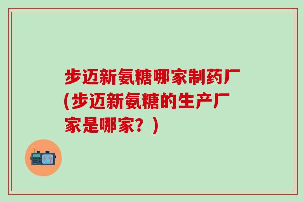 步迈新氨糖哪家制药厂(步迈新氨糖的生产厂家是哪家？)