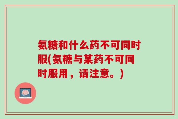 氨糖和什么药不可同时服(氨糖与某药不可同时服用，请注意。)