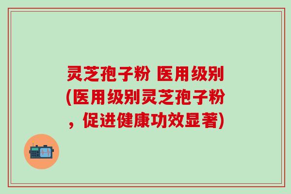 灵芝孢子粉 医用级别(医用级别灵芝孢子粉，促进健康功效显著)