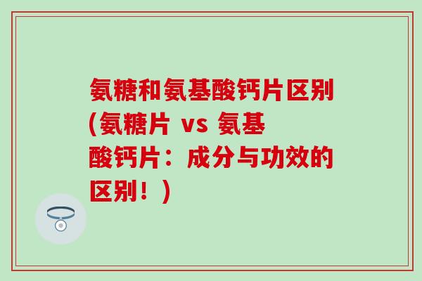 氨糖和氨基酸钙片区别(氨糖片 vs 氨基酸钙片：成分与功效的区别！)