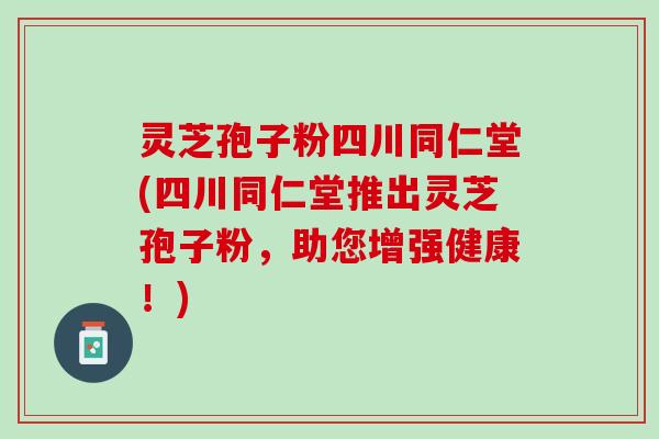 灵芝孢子粉四川同仁堂(四川同仁堂推出灵芝孢子粉，助您增强健康！)