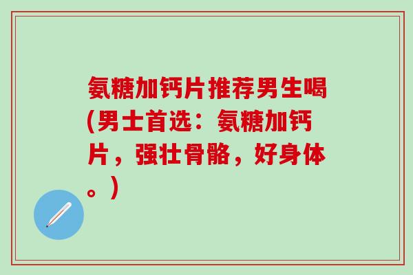 氨糖加钙片推荐男生喝(男士首选：氨糖加钙片，强壮骨骼，好身体。)
