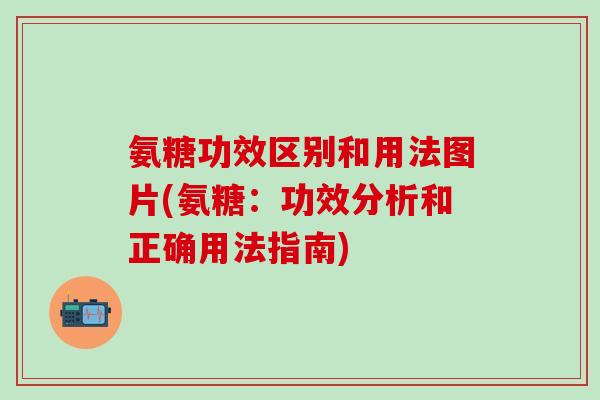 氨糖功效区别和用法图片(氨糖：功效分析和正确用法指南)