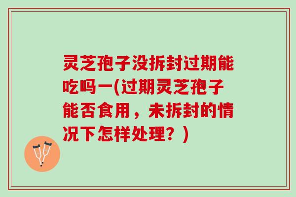 灵芝孢子没拆封过期能吃吗一(过期灵芝孢子能否食用，未拆封的情况下怎样处理？)