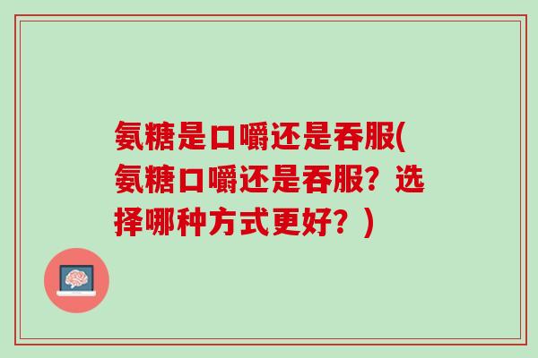 氨糖是口嚼还是吞服(氨糖口嚼还是吞服？选择哪种方式更好？)