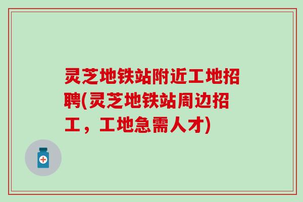 灵芝地铁站附近工地招聘(灵芝地铁站周边招工，工地急需人才)