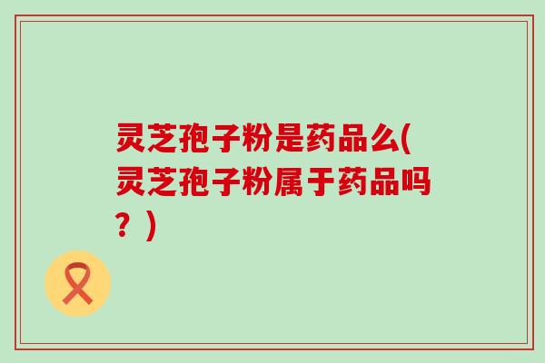 灵芝孢子粉是药品么(灵芝孢子粉属于药品吗？)