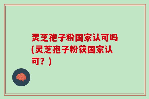 灵芝孢子粉国家认可吗(灵芝孢子粉获国家认可？)