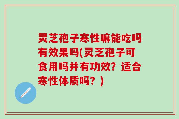 灵芝孢子寒性嘛能吃吗有效果吗(灵芝孢子可食用吗并有功效？适合寒性体质吗？)