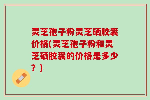 灵芝孢子粉灵芝硒胶囊价格(灵芝孢子粉和灵芝硒胶囊的价格是多少？)