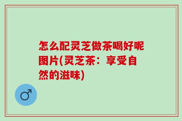 怎么配灵芝做茶喝好呢图片(灵芝茶：享受自然的滋味)