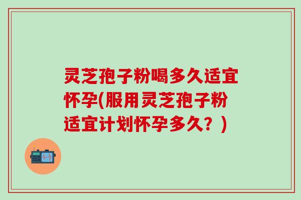 灵芝孢子粉喝多久适宜怀孕(服用灵芝孢子粉适宜计划怀孕多久？)