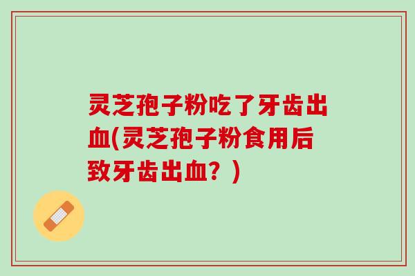 灵芝孢子粉吃了牙齿出血(灵芝孢子粉食用后致牙齿出血？)