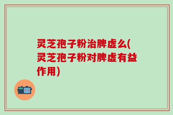 灵芝孢子粉治脾虚么(灵芝孢子粉对脾虚有益作用)