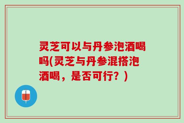 灵芝可以与丹参泡酒喝吗(灵芝与丹参混搭泡酒喝，是否可行？)