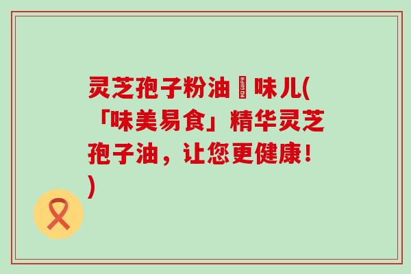 灵芝孢子粉油齁味儿(「味美易食」精华灵芝孢子油，让您更健康！)