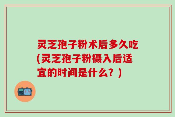 灵芝孢子粉术后多久吃(灵芝孢子粉摄入后适宜的时间是什么？)