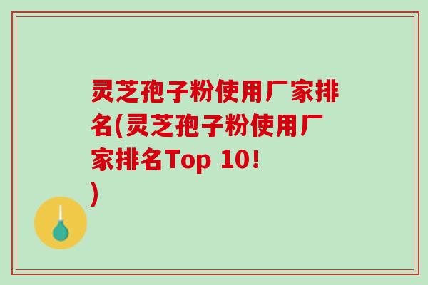 灵芝孢子粉使用厂家排名(灵芝孢子粉使用厂家排名Top 10！)