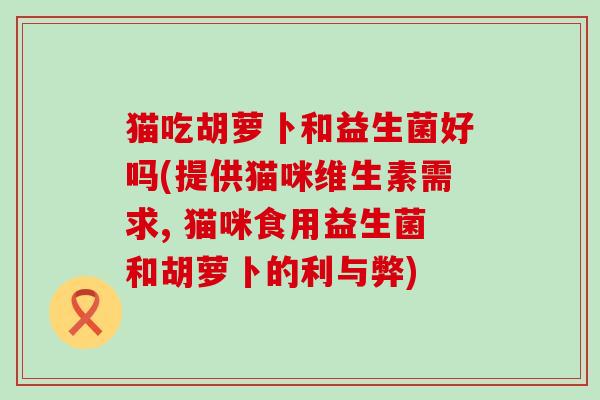 猫吃胡萝卜和益生菌好吗(提供猫咪维生素需求, 猫咪食用益生菌和胡萝卜的利与弊)