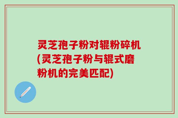 灵芝孢子粉对辊粉碎机(灵芝孢子粉与辊式磨粉机的完美匹配)