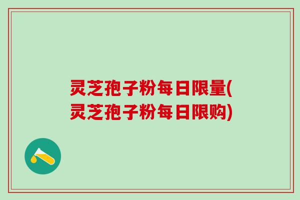 灵芝孢子粉每日限量(灵芝孢子粉每日限购)